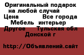 Оригинальный подарок на любой случай!!!! › Цена ­ 2 500 - Все города Мебель, интерьер » Другое   . Тульская обл.,Донской г.